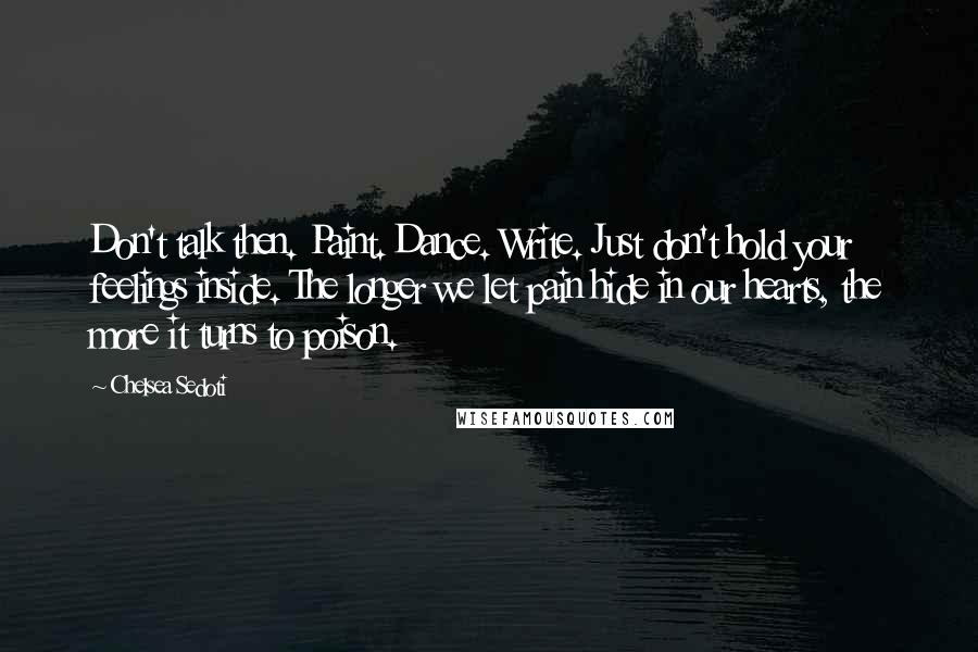 Chelsea Sedoti Quotes: Don't talk then. Paint. Dance. Write. Just don't hold your feelings inside. The longer we let pain hide in our hearts, the more it turns to poison.