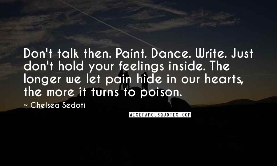 Chelsea Sedoti Quotes: Don't talk then. Paint. Dance. Write. Just don't hold your feelings inside. The longer we let pain hide in our hearts, the more it turns to poison.