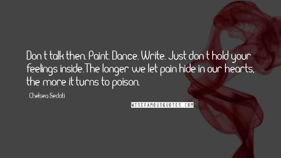 Chelsea Sedoti Quotes: Don't talk then. Paint. Dance. Write. Just don't hold your feelings inside. The longer we let pain hide in our hearts, the more it turns to poison.