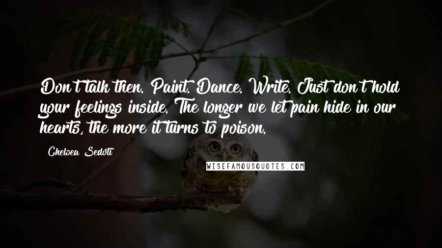 Chelsea Sedoti Quotes: Don't talk then. Paint. Dance. Write. Just don't hold your feelings inside. The longer we let pain hide in our hearts, the more it turns to poison.