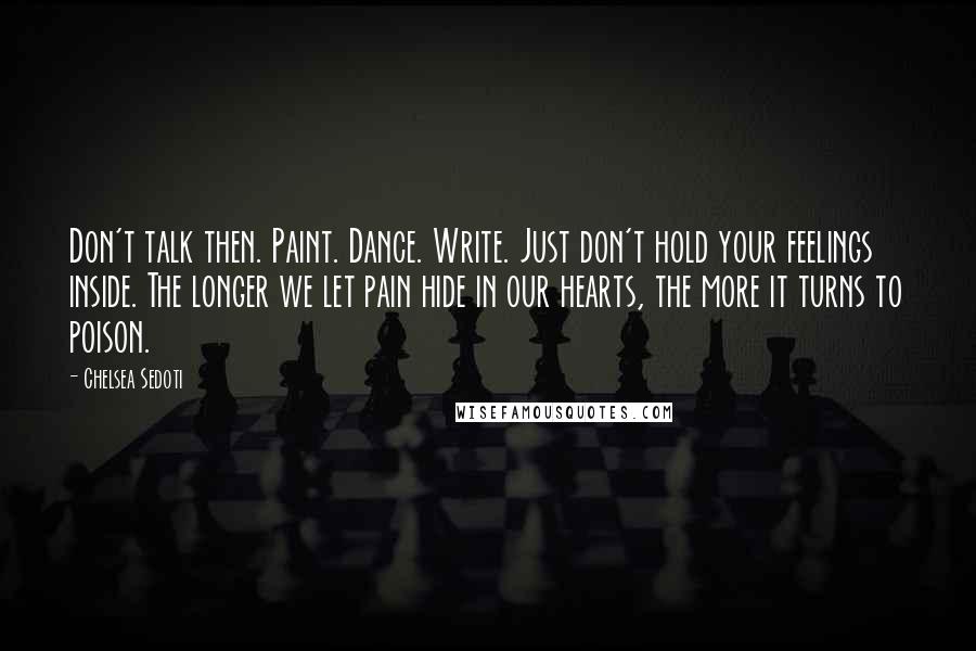 Chelsea Sedoti Quotes: Don't talk then. Paint. Dance. Write. Just don't hold your feelings inside. The longer we let pain hide in our hearts, the more it turns to poison.