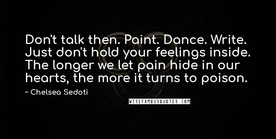 Chelsea Sedoti Quotes: Don't talk then. Paint. Dance. Write. Just don't hold your feelings inside. The longer we let pain hide in our hearts, the more it turns to poison.