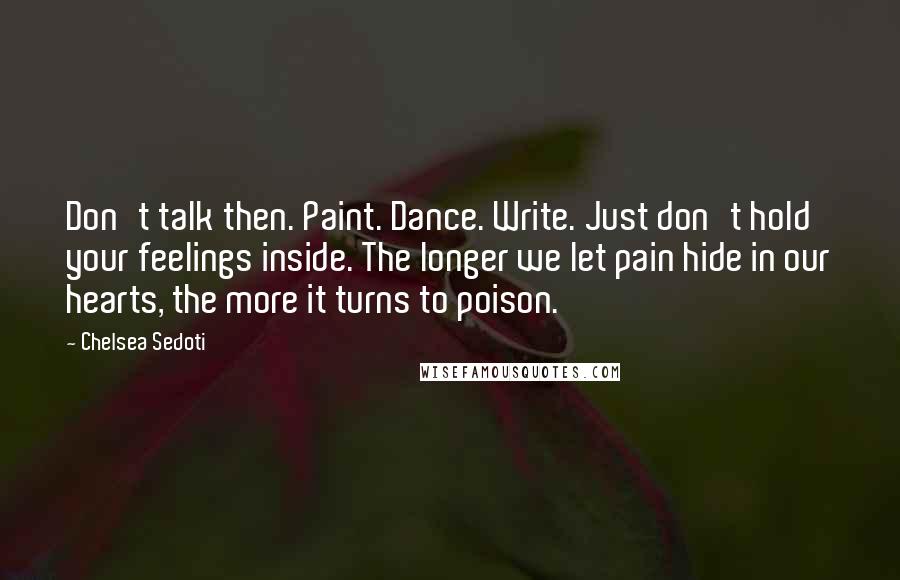 Chelsea Sedoti Quotes: Don't talk then. Paint. Dance. Write. Just don't hold your feelings inside. The longer we let pain hide in our hearts, the more it turns to poison.