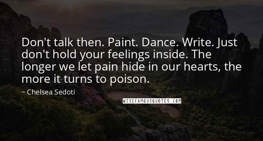 Chelsea Sedoti Quotes: Don't talk then. Paint. Dance. Write. Just don't hold your feelings inside. The longer we let pain hide in our hearts, the more it turns to poison.