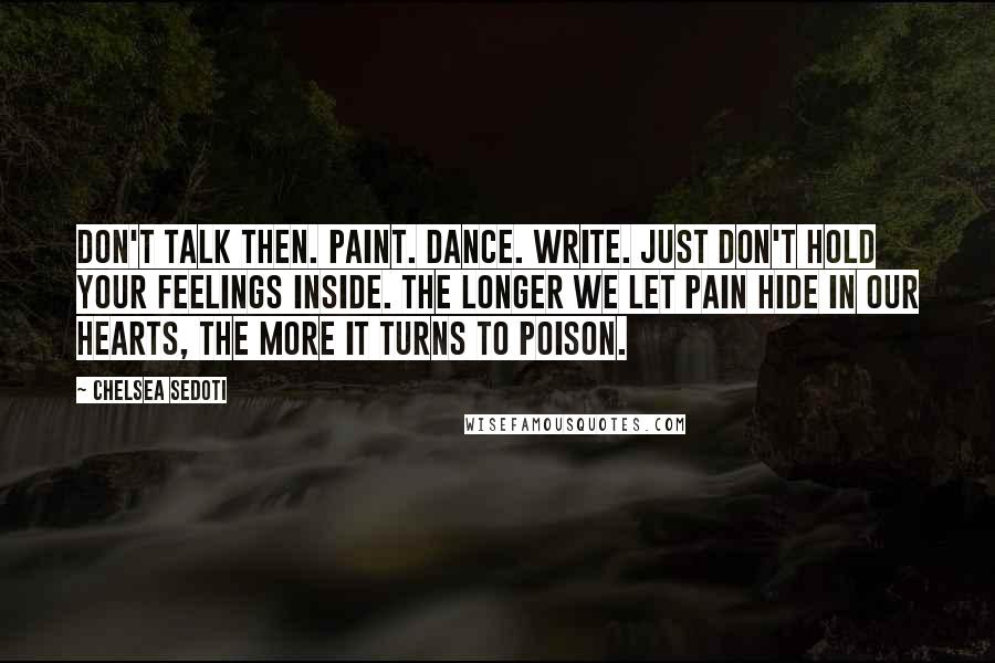 Chelsea Sedoti Quotes: Don't talk then. Paint. Dance. Write. Just don't hold your feelings inside. The longer we let pain hide in our hearts, the more it turns to poison.