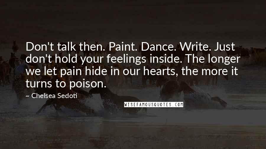 Chelsea Sedoti Quotes: Don't talk then. Paint. Dance. Write. Just don't hold your feelings inside. The longer we let pain hide in our hearts, the more it turns to poison.