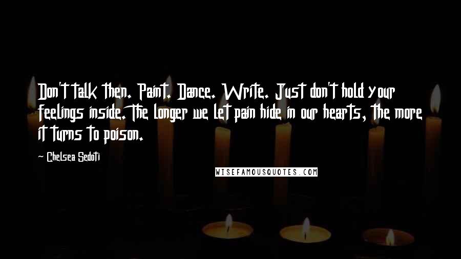 Chelsea Sedoti Quotes: Don't talk then. Paint. Dance. Write. Just don't hold your feelings inside. The longer we let pain hide in our hearts, the more it turns to poison.