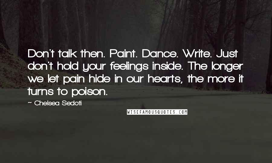 Chelsea Sedoti Quotes: Don't talk then. Paint. Dance. Write. Just don't hold your feelings inside. The longer we let pain hide in our hearts, the more it turns to poison.