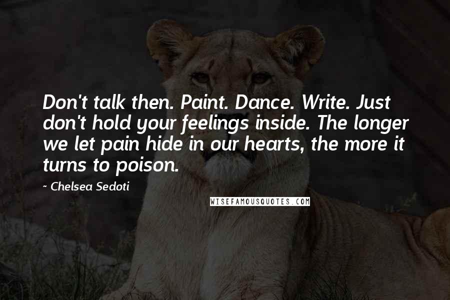 Chelsea Sedoti Quotes: Don't talk then. Paint. Dance. Write. Just don't hold your feelings inside. The longer we let pain hide in our hearts, the more it turns to poison.