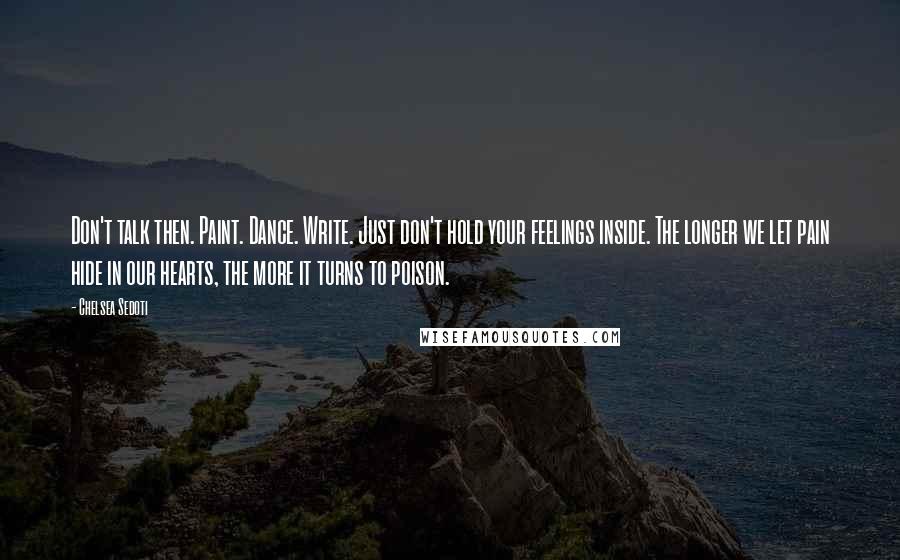 Chelsea Sedoti Quotes: Don't talk then. Paint. Dance. Write. Just don't hold your feelings inside. The longer we let pain hide in our hearts, the more it turns to poison.