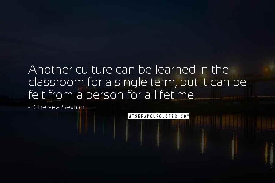 Chelsea Sexton Quotes: Another culture can be learned in the classroom for a single term, but it can be felt from a person for a lifetime.