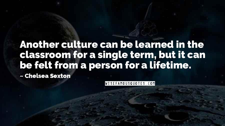 Chelsea Sexton Quotes: Another culture can be learned in the classroom for a single term, but it can be felt from a person for a lifetime.