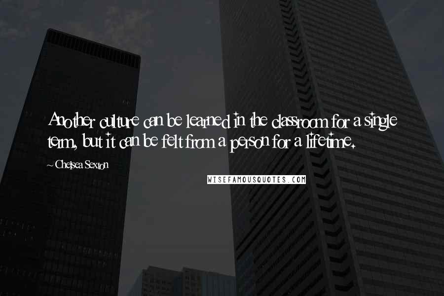 Chelsea Sexton Quotes: Another culture can be learned in the classroom for a single term, but it can be felt from a person for a lifetime.