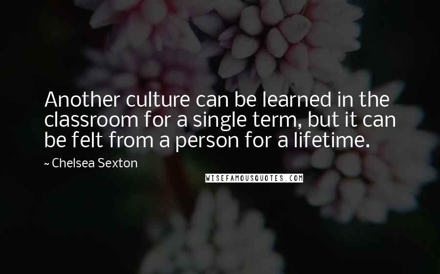 Chelsea Sexton Quotes: Another culture can be learned in the classroom for a single term, but it can be felt from a person for a lifetime.