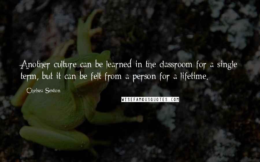 Chelsea Sexton Quotes: Another culture can be learned in the classroom for a single term, but it can be felt from a person for a lifetime.