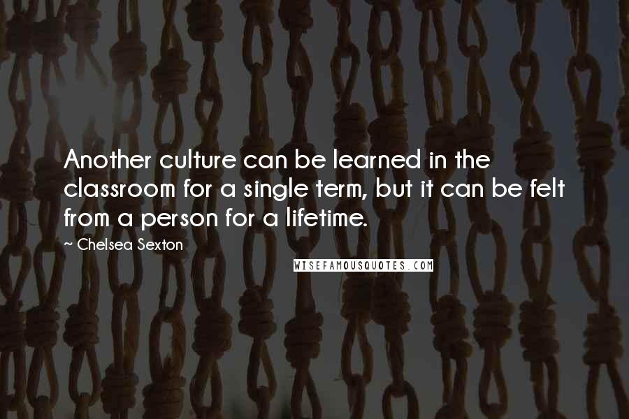 Chelsea Sexton Quotes: Another culture can be learned in the classroom for a single term, but it can be felt from a person for a lifetime.