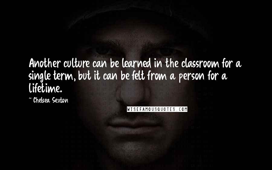 Chelsea Sexton Quotes: Another culture can be learned in the classroom for a single term, but it can be felt from a person for a lifetime.