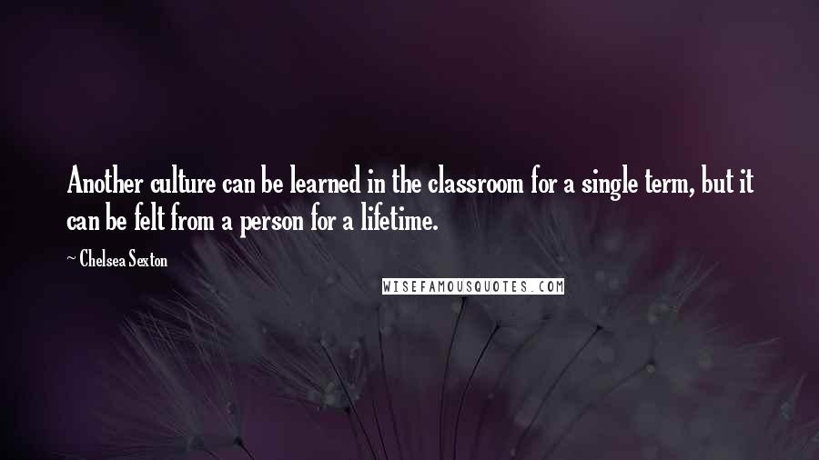 Chelsea Sexton Quotes: Another culture can be learned in the classroom for a single term, but it can be felt from a person for a lifetime.