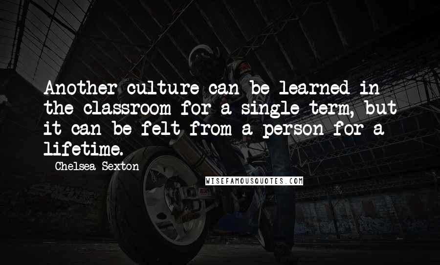 Chelsea Sexton Quotes: Another culture can be learned in the classroom for a single term, but it can be felt from a person for a lifetime.