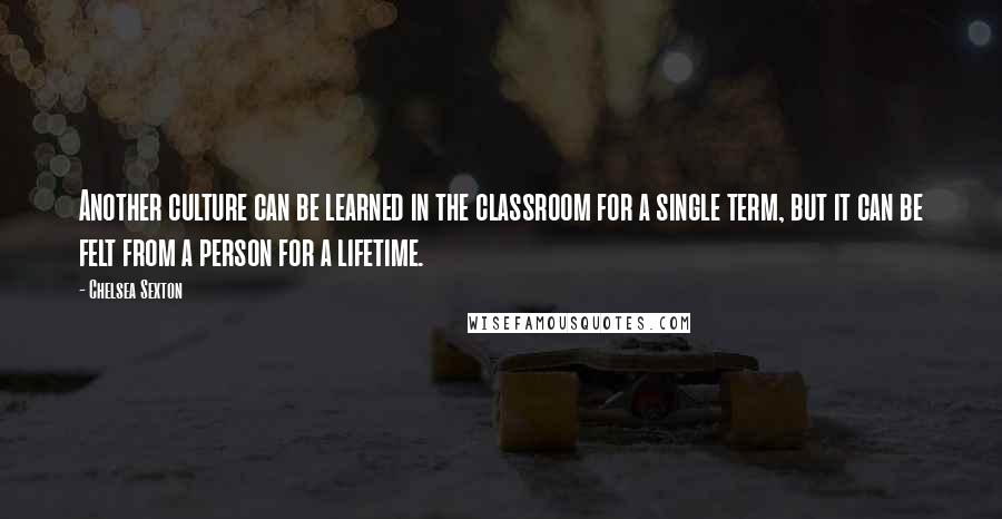 Chelsea Sexton Quotes: Another culture can be learned in the classroom for a single term, but it can be felt from a person for a lifetime.