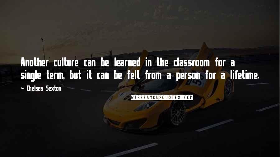 Chelsea Sexton Quotes: Another culture can be learned in the classroom for a single term, but it can be felt from a person for a lifetime.