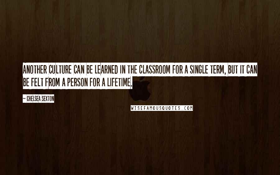 Chelsea Sexton Quotes: Another culture can be learned in the classroom for a single term, but it can be felt from a person for a lifetime.