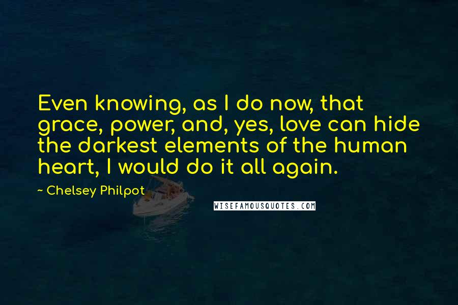 Chelsey Philpot Quotes: Even knowing, as I do now, that grace, power, and, yes, love can hide the darkest elements of the human heart, I would do it all again.