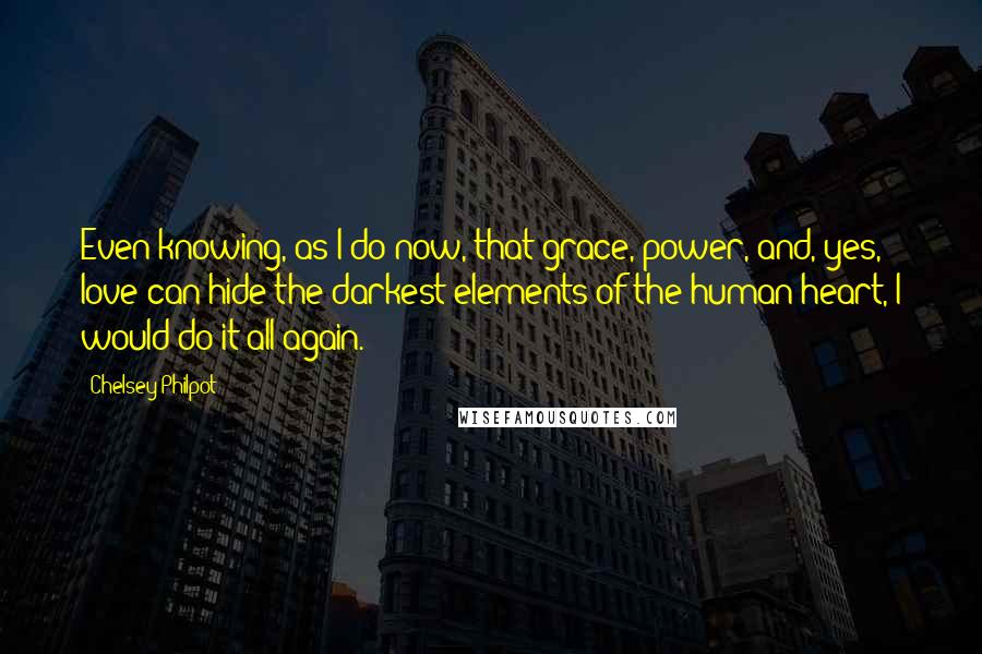 Chelsey Philpot Quotes: Even knowing, as I do now, that grace, power, and, yes, love can hide the darkest elements of the human heart, I would do it all again.