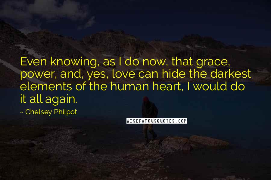 Chelsey Philpot Quotes: Even knowing, as I do now, that grace, power, and, yes, love can hide the darkest elements of the human heart, I would do it all again.