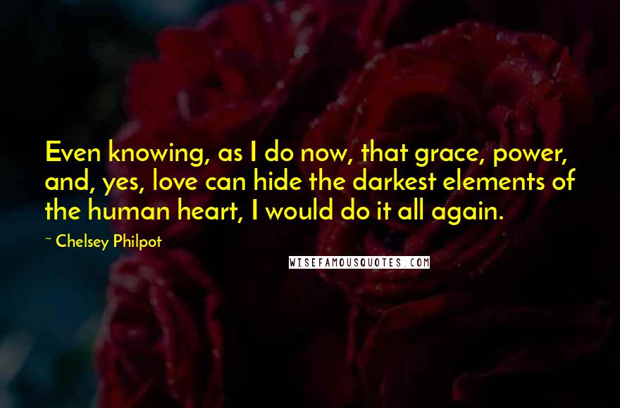 Chelsey Philpot Quotes: Even knowing, as I do now, that grace, power, and, yes, love can hide the darkest elements of the human heart, I would do it all again.