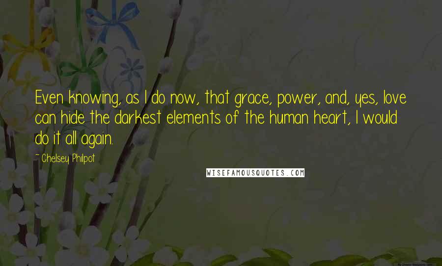 Chelsey Philpot Quotes: Even knowing, as I do now, that grace, power, and, yes, love can hide the darkest elements of the human heart, I would do it all again.