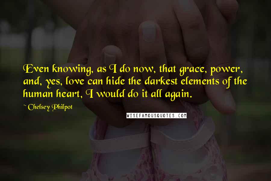 Chelsey Philpot Quotes: Even knowing, as I do now, that grace, power, and, yes, love can hide the darkest elements of the human heart, I would do it all again.