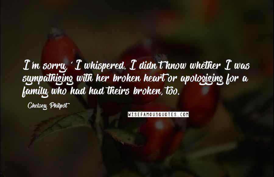 Chelsey Philpot Quotes: I'm sorry,' I whispered. I didn't know whether I was sympathizing with her broken heart or apologizing for a family who had had theirs broken, too.