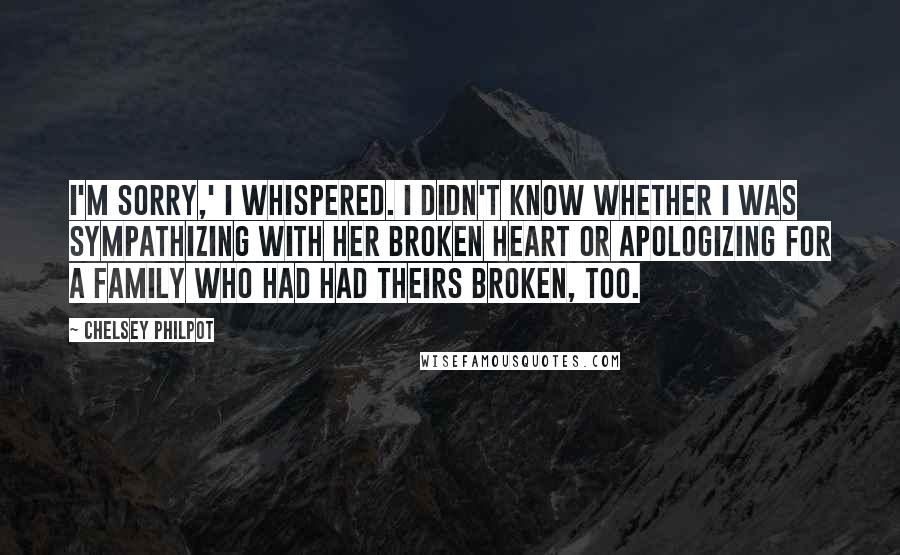 Chelsey Philpot Quotes: I'm sorry,' I whispered. I didn't know whether I was sympathizing with her broken heart or apologizing for a family who had had theirs broken, too.