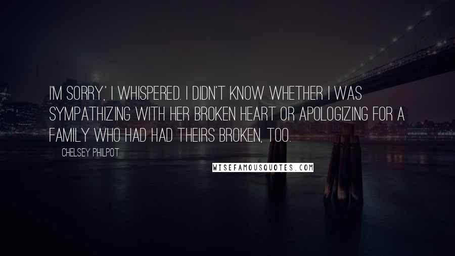 Chelsey Philpot Quotes: I'm sorry,' I whispered. I didn't know whether I was sympathizing with her broken heart or apologizing for a family who had had theirs broken, too.