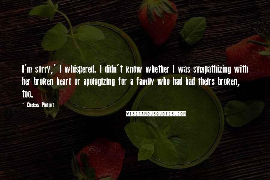 Chelsey Philpot Quotes: I'm sorry,' I whispered. I didn't know whether I was sympathizing with her broken heart or apologizing for a family who had had theirs broken, too.