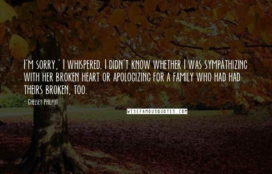 Chelsey Philpot Quotes: I'm sorry,' I whispered. I didn't know whether I was sympathizing with her broken heart or apologizing for a family who had had theirs broken, too.