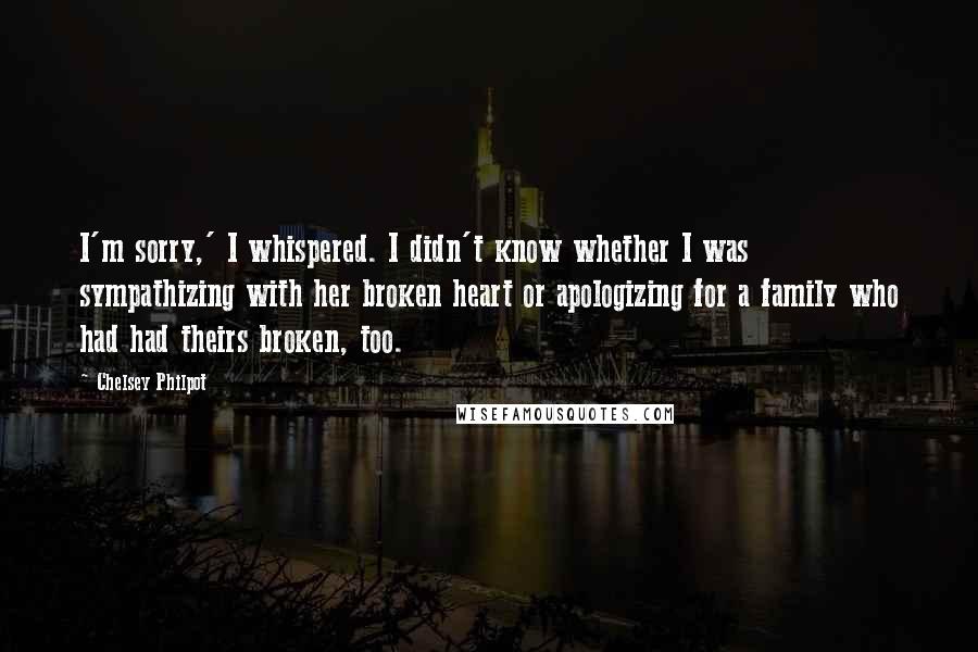 Chelsey Philpot Quotes: I'm sorry,' I whispered. I didn't know whether I was sympathizing with her broken heart or apologizing for a family who had had theirs broken, too.