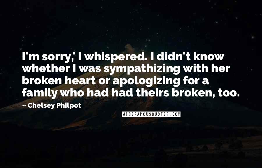 Chelsey Philpot Quotes: I'm sorry,' I whispered. I didn't know whether I was sympathizing with her broken heart or apologizing for a family who had had theirs broken, too.
