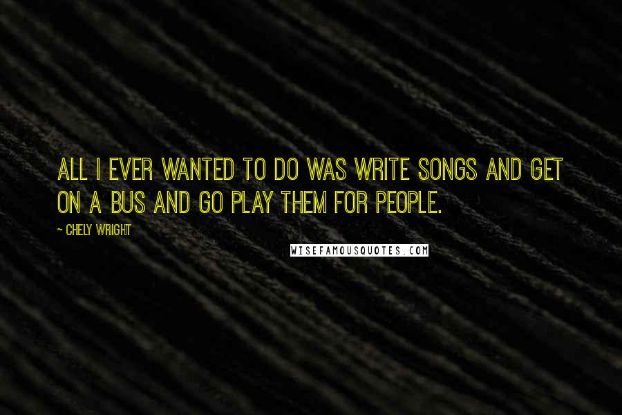 Chely Wright Quotes: All I ever wanted to do was write songs and get on a bus and go play them for people.