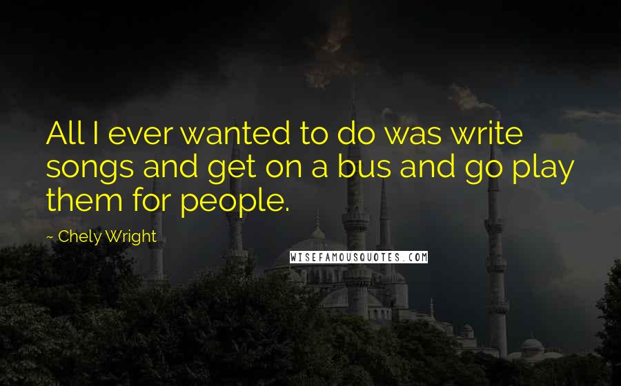 Chely Wright Quotes: All I ever wanted to do was write songs and get on a bus and go play them for people.