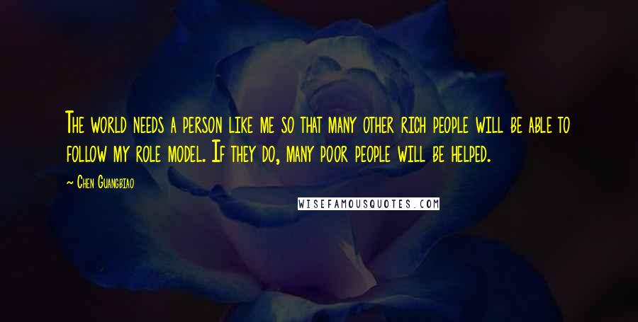 Chen Guangbiao Quotes: The world needs a person like me so that many other rich people will be able to follow my role model. If they do, many poor people will be helped.