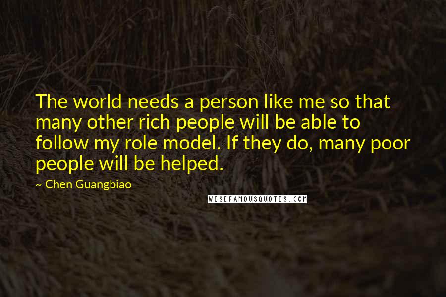 Chen Guangbiao Quotes: The world needs a person like me so that many other rich people will be able to follow my role model. If they do, many poor people will be helped.