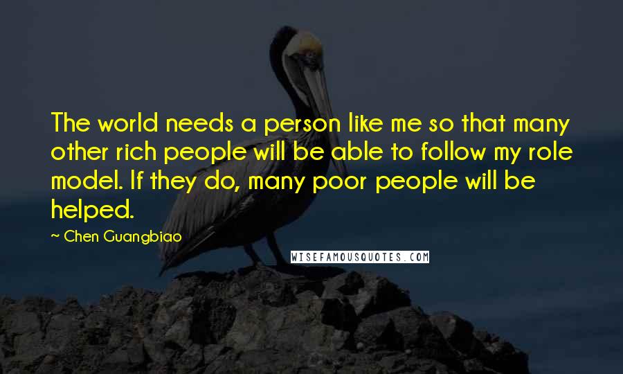Chen Guangbiao Quotes: The world needs a person like me so that many other rich people will be able to follow my role model. If they do, many poor people will be helped.
