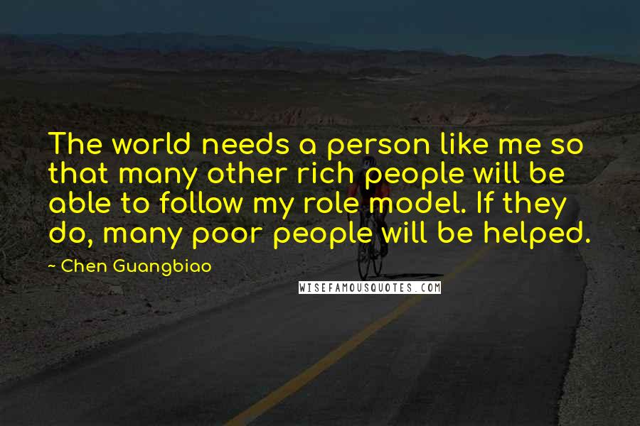 Chen Guangbiao Quotes: The world needs a person like me so that many other rich people will be able to follow my role model. If they do, many poor people will be helped.