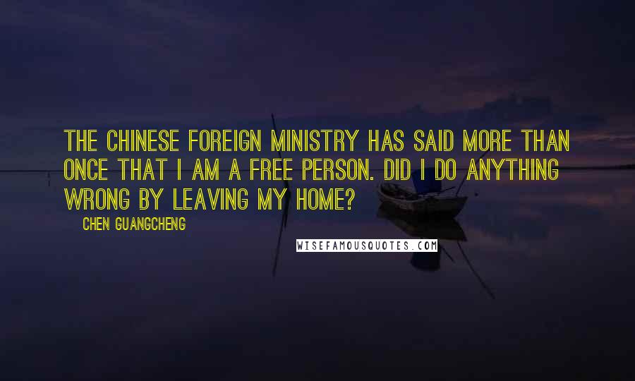 Chen Guangcheng Quotes: The Chinese foreign ministry has said more than once that I am a free person. Did I do anything wrong by leaving my home?