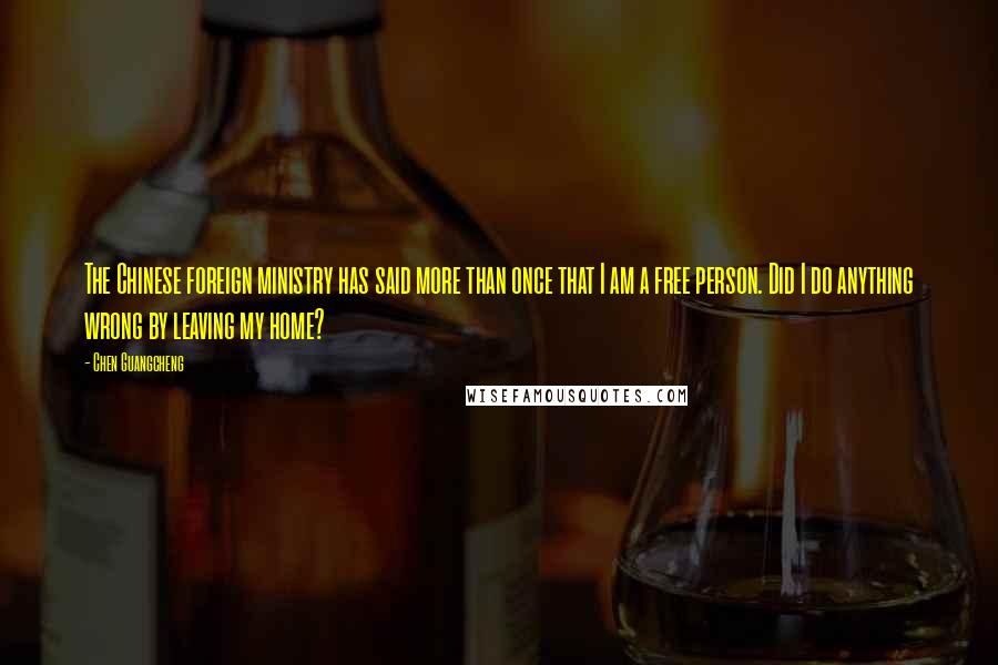 Chen Guangcheng Quotes: The Chinese foreign ministry has said more than once that I am a free person. Did I do anything wrong by leaving my home?