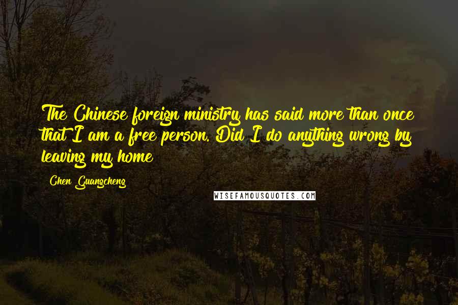 Chen Guangcheng Quotes: The Chinese foreign ministry has said more than once that I am a free person. Did I do anything wrong by leaving my home?