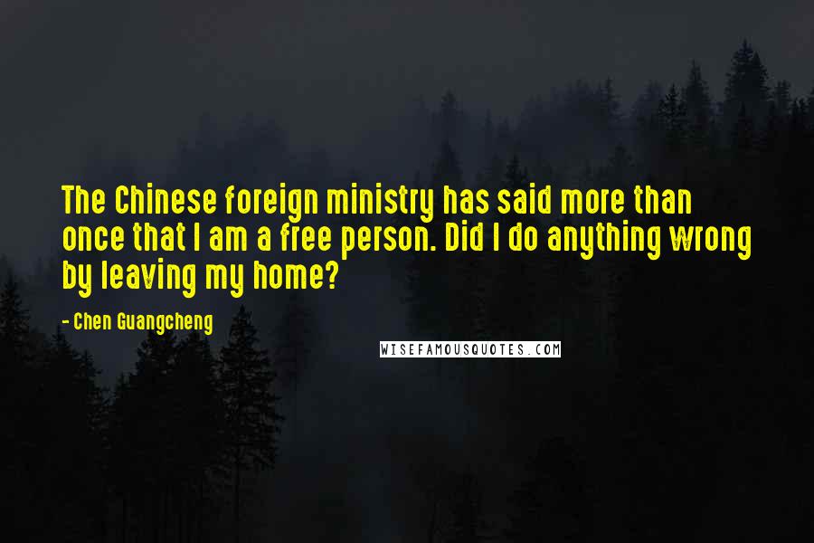 Chen Guangcheng Quotes: The Chinese foreign ministry has said more than once that I am a free person. Did I do anything wrong by leaving my home?