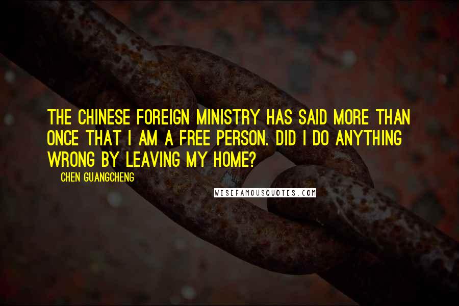 Chen Guangcheng Quotes: The Chinese foreign ministry has said more than once that I am a free person. Did I do anything wrong by leaving my home?